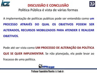 Professor Especialista Ricardo J. J. Laub Jr.
DISCUSSÃO E CONCLUSÃO
Política Pública é vista de várias formas
A implementação de políticas publicas pode ser entendida como um
PROCESSO ATRAVÉS DO QUAL OS OBJETIVOS PODEM SER
ALTERADOS, RECURSOS MOBILIZADOS PARA ATENDER E REALIZAR
OBJETIVOS.
Pode até ser vista como UM PROCESSO DE ALTERAÇÃO DA POLÍTICA
QUE SE QUER IMPLEMENTAR. Se não planejada, ela pode levar ao
fracasso de uma política.
 