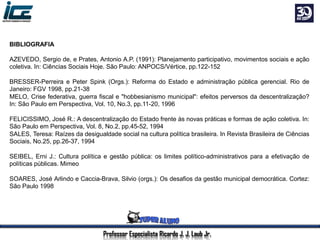 Professor Especialista Ricardo J. J. Laub Jr.
BIBLIOGRAFIA
AZEVEDO, Sergio de, e Prates, Antonio A.P. (1991): Planejamento participativo, movimentos sociais e ação
coletiva. In: Ciências Sociais Hoje. São Paulo: ANPOCS/Vértice, pp.122-152
BRESSER-Perreira e Peter Spink (Orgs.): Reforma do Estado e administração pública gerencial. Rio de
Janeiro: FGV 1998, pp.21-38
MELO, Crise federativa, guerra fiscal e "hobbesianismo municipal": efeitos perversos da descentralização?
In: São Paulo em Perspectiva, Vol. 10, No.3, pp.11-20, 1996
FELICISSIMO, José R.: A descentralização do Estado frente às novas práticas e formas de ação coletiva. In:
São Paulo em Perspectiva, Vol. 8, No.2, pp.45-52, 1994
SALES, Teresa: Raízes da desigualdade social na cultura política brasileira. In Revista Brasileira de Ciências
Sociais, No.25, pp.26-37, 1994
SEIBEL, Erni J.: Cultura política e gestão pública: os limites político-administrativos para a efetivação de
políticas públicas. Mimeo
SOARES, José Arlindo e Caccia-Brava, Silvio (orgs.): Os desafios da gestão municipal democrática. Cortez:
São Paulo 1998
 