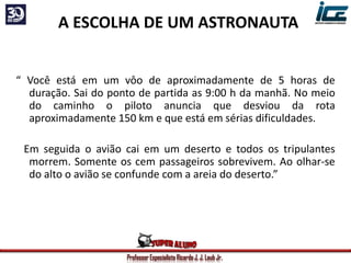 Professor Especialista Ricardo J. J. Laub Jr.
A ESCOLHA DE UM ASTRONAUTA
“ Você está em um vôo de aproximadamente de 5 horas de
duração. Sai do ponto de partida as 9:00 h da manhã. No meio
do caminho o piloto anuncia que desviou da rota
aproximadamente 150 km e que está em sérias dificuldades.
Em seguida o avião cai em um deserto e todos os tripulantes
morrem. Somente os cem passageiros sobrevivem. Ao olhar-se
do alto o avião se confunde com a areia do deserto.”
 