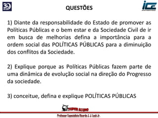 Professor Especialista Ricardo J. J. Laub Jr.
QUESTÕES
1) Diante da responsabilidade do Estado de promover as
Políticas Públicas e o bem estar e da Sociedade Civil de ir
em busca de melhorias defina a importância para a
ordem social das POLÍTICAS PÚBLICAS para a diminuição
dos conflitos da Sociedade.
2) Explique porque as Políticas Públicas fazem parte de
uma dinâmica de evolução social na direção do Progresso
da sociedade.
3) conceitue, defina e explique POLÍTICAS PÚBLICAS
 