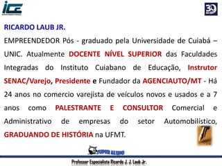 Professor Especialista Ricardo J. J. Laub Jr.
RICARDO LAUB JR.
EMPREENDEDOR Pós - graduado pela Universidade de Cuiabá –
UNIC. Atualmente DOCENTE NÍVEL SUPERIOR das Faculdades
Integradas do Instituto Cuiabano de Educação, Instrutor
SENAC/Varejo, Presidente e Fundador da AGENCIAUTO/MT - Há
24 anos no comercio varejista de veículos novos e usados e a 7
anos como PALESTRANTE E CONSULTOR Comercial e
Administrativo de empresas do setor Automobilístico,
GRADUANDO DE HISTÓRIA na UFMT.
 