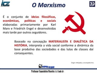 É o conjunto de ideias filosóficas,
econômicas, políticas e sociais
elaboradas primariamente por Karl
Marx e Friedrich Engel e desenvolvidas
mais tarde por outros seguidores.
Origem: Wikipédia, a enciclopédia livre.
Baseado na concepção MATERIALISTA E DIALÉTICA DA
HISTÓRIA, interpreta a vida social conforme a dinâmica da
base produtiva das sociedades e das lutas de classes daí
consequentes.
Professor Especialista Ricardo J. J. Laub Jr.
 