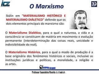 Stálin em "MATERIALISMO HISTÓRICO E
MATERIALISMO DIÁLETICO" defende que os
dois elementos principais do marxismo são:
O Materialismo Dialético, para o qual a natureza, a vida e a
consciência se constituem de matéria em movimento e evolução
permanente (interdeterminação das coisas reais, unicidade e
indivisibilidade do real),
O Materialismo Histórico, para o qual o modo de produção é a
base originária dos fenômenos históricos e sociais, inclusive as
instituições jurídicas e políticas, a moralidade, a religião e
as artes.
Professor Especialista Ricardo J. J. Laub Jr.
 