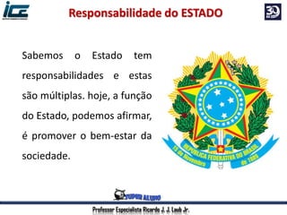 Professor Especialista Ricardo J. J. Laub Jr.
Sabemos o Estado tem
responsabilidades e estas
são múltiplas. hoje, a função
do Estado, podemos afirmar,
é promover o bem-estar da
sociedade.
Responsabilidade do ESTADO
 