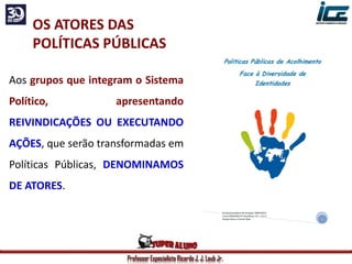 Professor Especialista Ricardo J. J. Laub Jr.
OS ATORES DAS
POLÍTICAS PÚBLICAS
Aos grupos que integram o Sistema
Político, apresentando
REIVINDICAÇÕES OU EXECUTANDO
AÇÕES, que serão transformadas em
Políticas Públicas, DENOMINAMOS
DE ATORES.
 