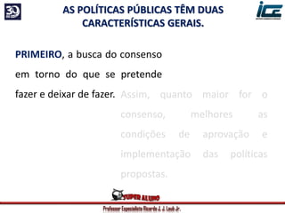 Professor Especialista Ricardo J. J. Laub Jr.
PRIMEIRO, a busca do consenso
em torno do que se pretende
fazer e deixar de fazer.
AS POLÍTICAS PÚBLICAS TÊM DUAS
CARACTERÍSTICAS GERAIS.
Assim, quanto maior for o
consenso, melhores as
condições de aprovação e
implementação das políticas
propostas.
 