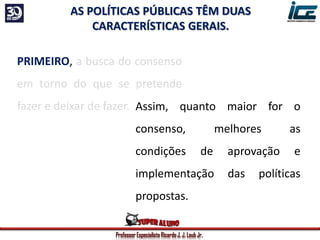 Professor Especialista Ricardo J. J. Laub Jr.
PRIMEIRO, a busca do consenso
em torno do que se pretende
fazer e deixar de fazer.
AS POLÍTICAS PÚBLICAS TÊM DUAS
CARACTERÍSTICAS GERAIS.
Assim, quanto maior for o
consenso, melhores as
condições de aprovação e
implementação das políticas
propostas.
 