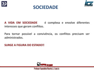 Professor Especialista Ricardo J. J. Laub Jr.
A VIDA EM SOCIEDADE é complexa e envolve diferentes
interesses que geram conflitos.
Para tornar possível a convivência, os conflitos precisam ser
administrados.
SURGE A FIGURA DO ESTADO!!
SOCIEDADE
 