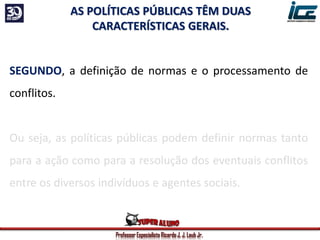 Professor Especialista Ricardo J. J. Laub Jr.
SEGUNDO, a definição de normas e o processamento de
conflitos.
Ou seja, as políticas públicas podem definir normas tanto
para a ação como para a resolução dos eventuais conflitos
entre os diversos indivíduos e agentes sociais.
AS POLÍTICAS PÚBLICAS TÊM DUAS
CARACTERÍSTICAS GERAIS.
 