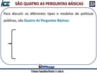 Professor Especialista Ricardo J. J. Laub Jr.
Para discutir os diferentes tipos e modelos de políticas
públicas, são Quatro As Perguntas Básicas:
Qual o objetivo?
Quem financia?
Quem vai implementar?
Quais serão os beneficiados?
SÃO QUATRO AS PERGUNTAS BÁSICAS
 