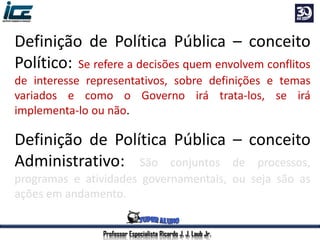 Professor Especialista Ricardo J. J. Laub Jr.
Definição de Política Pública – conceito
Político: Se refere a decisões quem envolvem conflitos
de interesse representativos, sobre definições e temas
variados e como o Governo irá trata-los, se irá
implementa-lo ou não.
Definição de Política Pública – conceito
Administrativo: São conjuntos de processos,
programas e atividades governamentais, ou seja são as
ações em andamento.
 