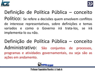 Professor Especialista Ricardo J. J. Laub Jr.
Definição de Política Pública – conceito
Político: Se refere a decisões quem envolvem conflitos
de interesse representativos, sobre definições e temas
variados e como o Governo irá trata-los, se irá
implementa-lo ou não.
Definição de Política Pública – conceito
Administrativo: São conjuntos de processos,
programas e atividades governamentais, ou seja são as
ações em andamento.
 