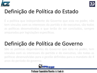 Professor Especialista Ricardo J. J. Laub Jr.
Definição de Política do Estado
É a política que Independente do Governo que esta no poder, não
tem vínculos com os interesses do partido e do executivo, são todas
as políticas desenvolvidas e que terão de ser concluídas, sempre
amparadas por legislações específicas.
Definição de Política de Governo
São as políticas dependentes do Governo que esta no poder, tem
vínculos com os interesses do partido e do executivo, são todas as
políticas desenvolvidas para a gestão definidas para o mandato de 4
anos do período do governo.
 
