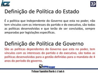 Professor Especialista Ricardo J. J. Laub Jr.
Definição de Política do Estado
É a política que Independente do Governo que esta no poder, não
tem vínculos com os interesses do partido e do executivo, são todas
as políticas desenvolvidas e que terão de ser concluídas, sempre
amparadas por legislações específicas.
Definição de Política de Governo
São as políticas dependentes do Governo que esta no poder, tem
vínculos com os interesses do partido e do executivo, são todas as
políticas desenvolvidas para a gestão definidas para o mandato de 4
anos do período do governo.
 