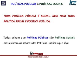 Professor Especialista Ricardo J. J. Laub Jr.
TODA POLÍTICA PÚBLICA É SOCIAL, MAS NEM TODA
POLÍTICA SOCIAL É POLÍTICA PÚBLICA.
Todos acham que Políticas Públicas são Políticas Sociais
mas existem os setores das Políticas Publicas que são:
POLÍTICAS PÚBLICAS X POLÍTICAS SOCIAIS
 