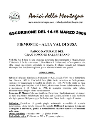 www.amicimontagna.com – info@amicimontagna.com




         PIEMONTE – ALTA VAL DI SUSA
                     PARCO NATURALE DEL
                  GRAN BOSCO DI SALBERTRAND
Nell’Alta Val di Susa c’è una splendida escursione da non mancare: il rifugio Arlaud.
L’itinerario è facile e attraversa il Gran Bosco di Salbertrand, un’area protetta che
offre grandi suggestioni soprattutto in inverno. Il rifugio, ubicato nel villaggio
Montagne Seu, è molto accogliente grazie alla cordialità dei suoi gestori.

                                   PROGRAMMA

Sabato 14 Marzo: Partenza da Camaiore ore 6,00. Mezzi propri fino a Salbertrand
Loc. Pinea m. 1050, in Alta Val di Susa (TO). Inizio escursione su facile percorso
innevato per raggiungere la località di Monfol m. 1666. Per bella strada su neve
battuta, ideale per ciaspolata e sci di fondo, si attraversa il cuore del Gran Bosco fino
a raggiungere il rif. Arlaud m. 1771, in splendida posizione sulla vallata.
Sistemazione in rifugio, cena e pernottamento.
Domenica 15 Marzo: Colazione in rifugio. Escursione (facoltativa) verso gli alpeggi
Le Selle e le pendici panoramiche della Testa dell’Assietta. Rientro in tarda mattinata
al rifugio, pranzo. Nel pomeriggio facile discesa a Pinea. Inizio viaggio di rientro.

Difficoltà: Escursione di grande pregio ambientale, accessibile al normale
escursionista. Ideale per chi possiede le ciaspole. Obbligo di possedere i ramponi.
Consigliati i bastoncini, ghette, e naturalmente calzature idonee a camminare
sulla neve.
Ore di cammino: 1° Giorno: 4,00 - 2° giorno: 5/6,00
Dislivello in salita: 1° Giorno: m. 700 - 2° giorno: a piacere.
 