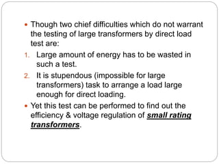  Though two chief difficulties which do not warrant
the testing of large transformers by direct load
test are:
1. Large amount of energy has to be wasted in
such a test.
2. It is stupendous (impossible for large
transformers) task to arrange a load large
enough for direct loading.
 Yet this test can be performed to find out the
efficiency & voltage regulation of small rating
transformers.
 