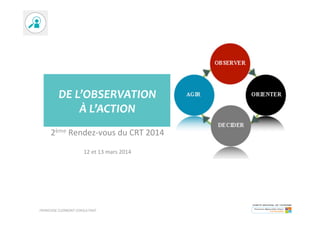 DE	
  L’OBSERVATION	
  	
  
À	
  L’ACTION	
  
2ème	
  Rendez-­‐vous	
  du	
  CRT	
  2014	
  
	
  
12	
  et	
  13	
  mars	
  2014	
  
FRANCOISE	
  CLERMONT	
  CONSULTANT	
  
 