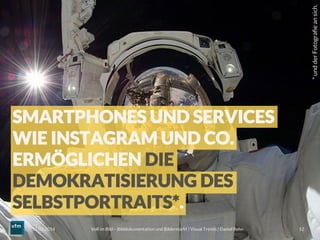 Voll im Bild – Bilddokumentation und Bildermarkt | Visual Trends | Daniel Rehn 
 12
11.03.2014
SMARTPHONES UND SERVICES
WIE INSTAGRAM UND CO.
ERMÖGLICHEN DIE
DEMOKRATISIERUNG DES
SELBSTPORTRAITS*.
*undderFotograﬁeansich.
 