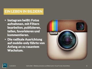 EIN LEBEN IN BILDERN
§  Instagram heißt: Fotos
aufnehmen, mit Filtern
bearbeiten, publizieren,
teilen, favorisieren und
kommentieren. 
§  Die radikale Ausrichtung
auf mobile-only führte von
Anfang an zu rasantem
Wachstum.
Voll im Bild – Bilddokumentation und Bildermarkt | Visual Trends | Daniel Rehn 
 15
11.03.2014
 