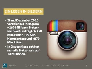 EIN LEBEN IN BILDERN
§  Stand Dezember 2013
verzeichnet Instagram
+160 Millionen Nutzer
weltweit und täglich +58
Mio. Bilder, +92 Mio.
Kommentare und +870
Mio. Likes.
§  In Deutschland schätzt
man die Nutzerzahl auf
+3 Millionen.
Voll im Bild – Bilddokumentation und Bildermarkt | Visual Trends | Daniel Rehn 
 16
11.03.2014
 