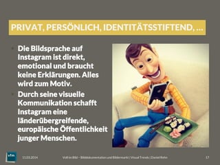 PRIVAT, PERSÖNLICH, IDENTITÄTSSTIFTEND, …
§  Die Bildsprache auf
Instagram ist direkt,
emotional und braucht
keine Erklärungen. Alles
wird zum Motiv.
§  Durch seine visuelle
Kommunikation schafft
Instagram eine
länderübergreifende,
europäische Öffentlichkeit
junger Menschen.
Voll im Bild – Bilddokumentation und Bildermarkt | Visual Trends | Daniel Rehn 
 17
11.03.2014
 