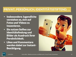 PRIVAT, PERSÖNLICH, IDENTITÄTSSTIFTEND, …
§  Insbesondere Jugendliche
verstehen es, sich auf
Fotos und Videos zu
inszenieren.
§  Sie nutzen Selﬁes zur
Identitätsﬁndung und
Bilder als Ausdruck ihrer
Persönlichkeit. 
§  Likes und Kommentare
werden dabei zur Instant-
Bestätigung.
Voll im Bild – Bilddokumentation und Bildermarkt | Visual Trends | Daniel Rehn 
 18
11.03.2014
 