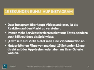 15 SEKUNDEN RUHM AUF INSTAGRAM
§  Dass Instagram überhaupt Videos anbietet, ist als
Reaktion auf den Markt zu verstehen.
§  Immer mehr Services forcierten nicht nur Fotos, sondern
auch Mikrovideos als Spielwiese.
§  „Erst“ seit Juni 2013 bietet man eine Videofunktion an.
§  Nutzer können Filme von maximal 15 Sekunden Länge
direkt mit der App drehen oder aber aus ihrer Galerie
wählen.
Voll im Bild – Bilddokumentation und Bildermarkt | Visual Trends | Daniel Rehn 
 21
11.03.2014
 