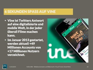 6 SEKUNDEN SPASS AUF VINE
§  Vine ist Twitters Antwort
auf eine digitalisierte und
mobile Welt, in der jeder
überall Filme machen
kann.
§  Im Januar 2013 gestartet,
werden aktuell +49
Millionen Accounts von
+17 Millionen Nutzern
verzeichnet.
Voll im Bild – Bilddokumentation und Bildermarkt | Visual Trends | Daniel Rehn 
 22
11.03.2014
 