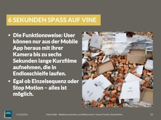 6 SEKUNDEN SPASS AUF VINE
§  Die Funktionsweise: User
können nur aus der Mobile
App heraus mit ihrer
Kamera bis zu sechs
Sekunden lange Kurzﬁlme
aufnehmen, die in
Endlosschleife laufen. 
§  Egal ob Einzelsequenz oder
Stop Motion – alles ist
möglich.
Voll im Bild – Bilddokumentation und Bildermarkt | Visual Trends | Daniel Rehn 
 23
11.03.2014
 
