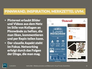 §  Pinterest erlaubt Bilder
und Videos aus dem Netz
im Stile von Kollagen an
Pinnwände zu heften, die
man liken, kommentieren
und per Repin teilen kann.
§  Der visuelle Aspekt steht
im Fokus. Networking
erfolgt durch das Folgen
der Dinge, die man mag.
Voll im Bild – Bilddokumentation und Bildermarkt | Visual Trends | Daniel Rehn 
 32
11.03.2014
PINNWAND, INSPIRATION, MERKZETTEL UVM.
 