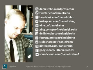 Voll im Bild – Bilddokumentation und Bildermarkt | Visual Trends | Daniel Rehn 
 42
11.03.2014
danielrehn.wordpress.com
twitter.com/danielrehn
facebook.com/daniel.rehn
instagram.com/danielrehn_
vine.co/danielrehn
xing.com/proﬁle/daniel_rehn
de.linkedin.com/danielrehn
foursquare.com/danielrehn
slideshare.net/danielrehn
pinterest.com/danielrehn
google.com/+DanielRehn1
soundcloud.com/daniel-rehn-1
 