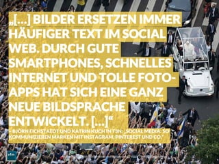 Voll im Bild – Bilddokumentation und Bildermarkt | Visual Trends | Daniel Rehn 
 5
11.03.2014
„[…] BILDER ERSETZEN IMMER
HÄUFIGER TEXT IM SOCIAL
WEB. DURCH GUTE
SMARTPHONES, SCHNELLES
INTERNET UND TOLLE FOTO-
APPS HAT SICH EINE GANZ
NEUE BILDSPRACHE
ENTWICKELT. […]“
– BJÖRN EICHSTAEDT UND KATRIN KUCH IN T3N: „SOCIAL MEDIA: SO
KOMMUNIZIEREN MARKEN MIT INSTAGRAM, PINTEREST UND CO.“
 