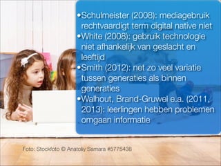 Foto: Stockfoto © Anatoliy Samara #5775438
•Schulmeister (2008): mediagebruik
rechtvaardigt term digital native niet
•White (2008): gebruik technologie
niet afhankelijk van geslacht en
leeftijd
•Smith (2012): net zo veel variatie
tussen generaties als binnen
generaties
•Walhout, Brand-Gruwel e.a. (2011,
2013): leerlingen hebben problemen
omgaan informatie
 