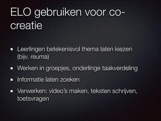 ELO gebruiken voor co-
creatie
Leerlingen betekenisvol thema laten kiezen  
(bijv. reuma)
Werken in groepjes, onderlinge taakverdeling
Informatie laten zoeken
Verwerken: video’s maken, teksten schrijven,
toetsvragen
 