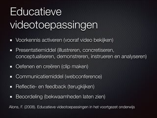 Educatieve
videotoepassingen
Voorkennis activeren (vooraf video bekijken)
Presentatiemiddel (illustreren, concretiseren,
conceptualiseren, demonstreren, instrueren en analyseren)
Oefenen en creëren (clip maken)
Communicatiemiddel (webconference)
Reﬂectie- en feedback (terugkijken)
Beoordeling (bekwaamheden laten zien)
Alons, F. (2008). Educatieve videotoepassingen in het voortgezet onderwijs
 