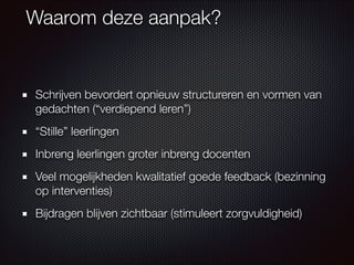 Waarom deze aanpak?
Schrijven bevordert opnieuw structureren en vormen van
gedachten (“verdiepend leren”)
“Stille” leerlingen
Inbreng leerlingen groter inbreng docenten
Veel mogelijkheden kwalitatief goede feedback (bezinning
op interventies)
Bijdragen blijven zichtbaar (stimuleert zorgvuldigheid)
 