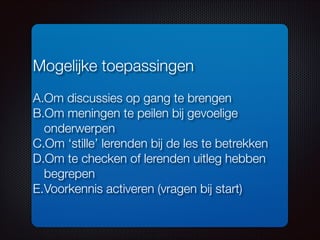 Mogelijke toepassingen
!
A.Om discussies op gang te brengen
B.Om meningen te peilen bij gevoelige
onderwerpen
C.Om ‘stille’ lerenden bij de les te betrekken
D.Om te checken of lerenden uitleg hebben
begrepen
E.Voorkennis activeren (vragen bij start)
 