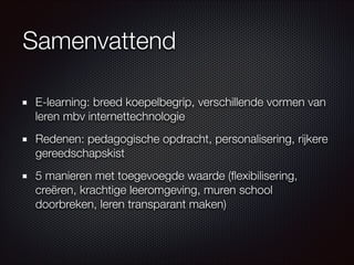 Samenvattend
E-learning: breed koepelbegrip, verschillende vormen van
leren mbv internettechnologie
Redenen: pedagogische opdracht, personalisering, rijkere
gereedschapskist
5 manieren met toegevoegde waarde (ﬂexibilisering,
creëren, krachtige leeromgeving, muren school
doorbreken, leren transparant maken)
 