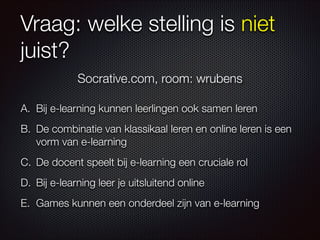 Vraag: welke stelling is niet
juist?
A. Bij e-learning kunnen leerlingen ook samen leren
B. De combinatie van klassikaal leren en online leren is een
vorm van e-learning
C. De docent speelt bij e-learning een cruciale rol
D. Bij e-learning leer je uitsluitend online
E. Games kunnen een onderdeel zijn van e-learning
Socrative.com, room: wrubens
 