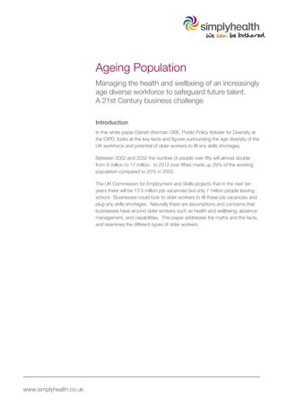 www.simplyhealth.co.uk
Ageing Population
Managing the health and wellbeing of an increasingly
age diverse workforce to safeguard future talent.
A 21st Century business challenge
Introduction
In this white paper Dianah Worman OBE, Public Policy Adviser for Diversity at
the CIPD, looks at the key facts and figures surrounding the age diversity of the
UK workforce and potential of older workers to fill any skills shortages.
Between 2002 and 2032 the number of people over fifty will almost double
from 9 million to 17 million. In 2012 over fifties made up 29% of the working
population compared to 25% in 2002.
The UK Commission for Employment and Skills projects that in the next ten
years there will be 13.5 million job vacancies but only 7 million people leaving
school. Businesses could look to older workers to fill these job vacancies and
plug any skills shortages. Naturally there are assumptions and concerns that
businesses have around older workers such as health and wellbeing, absence
management, and capabilities. This paper addresses the myths and the facts,
and examines the different types of older workers.
 