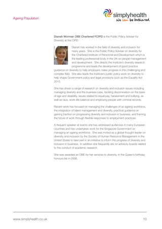 www.simplyhealth.co.uk 10
Ageing Population
Dianah Worman OBE Chartered FCIPD is the Public Policy Adviser for
Diversity at the CIPD
Dianah has worked in the field of diversity and inclusion for
many years. She is the Public Policy Adviser on diversity for
the Chartered Institute of Personnel and Development which is
the leading professional body in the UK on people management
and development. She directs the Institute’s diversity research
programme and leads the development of good practice
guidance on diversity to help employers make progress in this challenging and
complex field. She also leads the Institute’s public policy work on diversity to
help shape Government policy and legal provisions such as the Equality Act
2010.
She has driven a range of research on diversity and inclusion issues including
managing diversity and the business case, tackling discrimination on the basis
of age and disability, issues related to equal pay, harassment and bullying, as
well as race, work–life balance and employing people with criminal records.
Recent work has focused on managing the challenges of an ageing workforce,
the integration of talent management and diversity, practical guidance on
gaining traction on progressing diversity and inclusion in business, and framing
the future of work through flexible responses to employment practices.
A frequent speaker at events she has addressed audiences in many European
countries and has undertaken work for the Singapore Government on
managing an ageing workforce. She was invited as a global thought leader on
diversity and inclusion by the Society of Human Resource Management in the
United States to take part in an initiative to inform the progress of diversity and
inclusion in business. In addition she frequently sits on advisory boards related
to the conduct of academic research.
She was awarded an OBE for her services to diversity, in the Queen’s birthday
honours list in 2006.
 