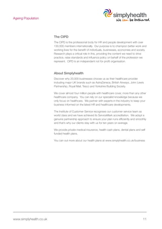 www.simplyhealth.co.uk 11
Ageing Population
The CIPD
The CIPD is the professional body for HR and people development with over
130,000 members internationally. Our purpose is to champion better work and
working lives for the benefit of individuals, businesses, economies and society.
Research plays a critical role in this, providing the content we need to drive
practice, raise standards and influence policy on behalf of the profession we
represent. CIPD is an independent not for profit organisation.
About Simplyhealth
Discover why 20,000 businesses choose us as their healthcare provider
including major UK brands such as AstraZeneca, British Airways, John Lewis
Partnership, Royal Mail, Tesco and Yorkshire Building Society.
We cover almost four million people with healthcare cover, more than any other
healthcare company. You can rely on our specialist knowledge because we
only focus on healthcare. We partner with experts in the industry to keep your
business informed on the latest HR and healthcare developments.
The Institute of Customer Service recognises our customer service team as
world class and we have achieved its ServiceMark accreditation. We adopt a
genuine partnership approach to ensure your plan runs efficiently and smoothly
and that’s why our clients stay with us for ten years on average.
We provide private medical insurance, health cash plans, dental plans and self
funded health plans.
You can out more about our health plans at www.simplyhealth.co.uk/business
 