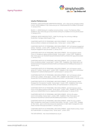 www.simplyhealth.co.uk 12
Ageing Population
Useful References
ADVISORY, CONCILIATION AND ARBITRATION SERVICE. (2011) Age and the workplace [online].
London: ACAS.Available at: http://www.acas.gov.uk/ CHttpHandler.ashx?id=588&p=0 [Accessed
12 January 2012].
BLACK, C. (2008) Working for a healthier tomorrow [online]. London: The Stationery Office.
Available at: http://www.dwp.gov.uk/docs/hwwb-working-for-a-healthier-tomorrow.pdf [Accessed
12 January 2012].
CARNEGIE UNITED KINGDOM TRUST. (1996) The third age: the continuing challenge.
Dunfermline: Carnegie United Kingdom Trust.
CHARTERED INSTITUTE OF PERSONNEL AND DEVELOPMENT. (2014) Managing an age-
diverse workforce: employer and employee views. Survey report. London: CIPD.
CHARTERED INSTITUTE OF PERSONNEL AND DEVELOPMENT. (2011a) Employee engagement
[online]. Factsheet. London: CIPD. Available at: http:// www.cipd.co.uk/hr-resources/factsheets/
employee-engagement.aspx [Accessed 12 January 2012].
CHARTERED INSTITUTE OF PERSONNEL AND DEVELOPMENT. (2011b) Employee outlook:
Focus on managing an ageing workforce [online]. Survey report. London: CIPD. Available at:
http://www.cipd.co.uk/ binaries/Employee%20Outlook%20Focus%20on%20 age.pdf [Accessed
12 January 2012].
CHARTERED INSTITUTE OF PERSONNEL AND DEVELOPMENT. (2011c) Employee outlook:
Focus on pensions [online]. Survey report. London: CIPD. Available at: http://www.cipd.co.uk/
binaries/5445%20 Employee%20Outlook%20Focus%20pensions%20 (WEB).pdf [Accessed 12
January 2012].
CHARTERED INSTITUTE OF PERSONNEL AND DEVELOPMENT. (2011d) Employee outlook:
spring 2011 [online]. Survey report. London: CIPD. Available at: http://www.cipd.co.uk/binaries/
Employee%20 Outlook%20Spring%202011.pdf [Accessed 12 January 2012].
CHARTERED INSTITUTE OF PERSONNEL AND DEVELOPMENT. (2011e) Employee outlook:
summer 2011 [online]. Survey report. London: CIPD. Available at: http://www,cuod,ci,yj/
binaries/5607%20 Employee%20Outlook%20summer%202011.pdf [Accessed 12 January 2012].
CHARTERED INSTITUTE OF PERSONNEL AND DEVELOPMENT. (2010a) Employee outlook:
Emerging from the downturn? [online]. Survey report. London: CIPD. Available at: http://www.
cipd.co.uk/binaries/ Employee_Outlook_Winter_2010.pdf [Accessed 12 January 2012].
CHARTERED INSTITUTE OF PERSONNEL AND DEVELOPMENT. (2010b) Employee outlook:
Focus on the ageing workforce [online]. Survey report. London: CIPD. Available at: http://www.
cipd.co.uk/ binaries/5306_Focus-on-ageing-workforce.pdf [Accessed 12 January 2012].
CHARTERED INSTITUTE OF PERSONNEL AND DEVELOPMENT. (2010c) HR outlook:
autumn 2010 [online]. Survey report. London: CIPD. Available at: http://www.cipd.co.uk/
bineries/5374520HR%20 Outlook%20Full%20WEB.pdf [Accessed 12 January 2012].
CHARTERED INSTITUTE OF PERSONNEL AND DEVELOPMENT. (2009) The war on talent?
Talent management under threat in uncertain times [online]. Hot topic. London: CIPD. Available
at: http://www. cipd.co.uk/hr-resources/survey-reports/war-on-talent-talent-management-under-
threat-uncertain-times.aspx [Accessed 12 January 2012].
CHARTERED INSTITUTE OF PERSONNEL AND DEVELOPMENT. (2005) Flexible working: impact
and implementation: an employer survey. Survey report. London: CIPD.
THE DATA SERVICE. http://www.thedataservice.org.uk/
 