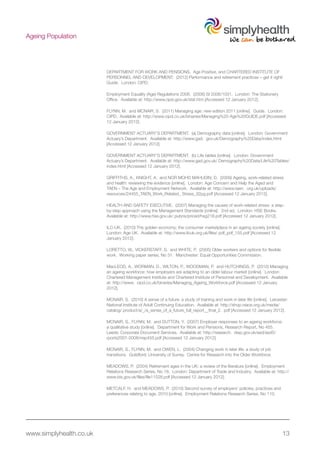 www.simplyhealth.co.uk 13
Ageing Population
DEPARTMENT FOR WORK AND PENSIONS. Age Positive, and CHARTERED INSTITUTE OF
PERSONNEL AND DEVELOPMENT. (2012) Performance and retirement practices – get it right!
Guide. London: CIPD.
Employment Equality (Age) Regulations 2006. (2006) SI 2006/1031. London: The Stationery
Office. Available at: http://www.opsi.gov.uk/stat.htm [Accessed 12 January 2012].
FLYNN, M. and MCNAIR, S. (2011) Managing age: new edition 2011 [online]. Guide. London:
CIPD. Available at: http://www.cipd.co.uk/binaries/Managing%20 Age%20GUIDE.pdf [Accessed
12 January 2012].
GOVERNMENT ACTUARY’S DEPARTMENT. (a) Demography data [online]. London: Government
Actuary’s Department. Available at: http://www.gad. gov.uk/Demography%20Data/index.html
[Accessed 12 January 2012].
GOVERNMENT ACTUARY’S DEPARTMENT. (b) Life tables [online]. London: Government
Actuary’s Department. Available at: http://www.gad.gov.uk/ Demography%20Data/Life%20Tables/
index.html [Accessed 12 January 2012].
GRIFFITHS, A., KNIGHT, A. and NOR MOHD MAHUDIN, D. (2009) Ageing, work-related stress
and health: reviewing the evidence [online]. London: Age Concern and Help the Aged and
TAEN – The Age and Employment Network. Available at: http://www.taen. org.uk/uploads/
resources/24455_TAEN_Work_Related_ Stress_32pg.pdf [Accessed 12 January 2012].
HEALTH AND SAFETY EXECUTIVE. (2007) Managing the causes of work-related stress: a step-
by-step approach using the Management Standards [online]. 2nd ed. London: HSE Books.
Available at: http://www.hse.gov.uk/ pubns/priced/hsg218.pdf [Accessed 12 January 2012].
ILC-UK. (2010) The golden economy: the consumer marketplace in an ageing society [online].
London: Age UK. Available at: http://www.ilcuk.org.uk/files/ pdf_pdf_155.pdf [Accessed 12
January 2012].
LORETTO, W., VICKERSTAFF, S. and WHITE, P. (2005) Older workers and options for flexible
work. Working paper series, No 31. Manchester: Equal Opportunities Commission.
MacLEOD, A., WORMAN, D., WILTON, P., WOODMAN, P. and HUTCHINGS, P. (2010) Managing
an ageing workforce: how employers are adapting to an older labour market [online]. London:
Chartered Management Institute and Chartered Institute of Personnel and Development. Available
at: http://www. cipd.co.uk/binaries/Managing_Ageing_Workforce.pdf [Accessed 12 January
2012].
MCNAIR, S. (2010) A sense of a future: a study of training and work in later life [online]. Leicester:
National Institute of Adult Continuing Education. Available at: http://shop.niace.org.uk/media/
catalog/ product/a/_/a_sense_of_a_future_full_report__final_2. pdf [Accessed 12 January 2012].
MCNAIR, S., FLYNN, M. and DUTTON, Y. (2007) Employer responses to an ageing workforce:
a qualitative study [online]. Department for Work and Pensions, Research Report, No 455.
Leeds: Corporate Document Services. Available at: http://research. dwp.gov.uk/asd/asd5/
rports2007-2008/rrep455.pdf [Accessed 12 January 2012].
MCNAIR, S., FLYNN, M. and OWEN, L. (2004) Changing work in later life: a study of job
transitions. Guildford: University of Surrey. Centre for Research into the Older Workforce.
MEADOWS, P. (2004) Retirement ages in the UK: a review of the literature [online]. Employment
Relations Research Series, No 18. London: Department of Trade and Industry. Available at: http://
www.bis.gov.uk/files/file11528.pdf [Accessed 12 January 2012].
METCALF, H. and MEADOWS, P. (2010) Second survey of employers’ policies, practices and
preferences relating to age, 2010 [online]. Employment Relations Research Series, No 110.
 