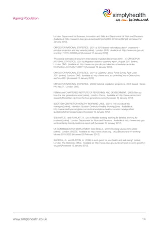www.simplyhealth.co.uk 14
Ageing Population
London: Department for Business, Innovation and Skills and Department for Work and Pensions.
Available at: http://research.dwp.gov.uk/asd/asd5/rports2009-2010/rrep682.pdf [Accessed 12
January 2012].
OFFICE FOR NATIONAL STATISTICS. (2011a) 2010-based national population projections –
principal projection and key variants.[online]. London: ONS. Available at: http://www.ons.gov.uk/
ons/dcp171778_235886.pdf [Accessed 12 January 2012].
‘Provisional estimates of long term international migration December 2010’. In: OFFICE FOR
NATIONAL STATISTICS. (2011b) Migration statistics quarterly report, August 2011 [online].
London: ONS. Available at: http://www.ons.gov.uk/ons/publications/rereference-tables.
html?edition=tcm%3A77-222711 [Accessed 12 January 2012].
OFFICE FOR NATIONAL STATISTICS. (2011c) Quarterly Labour Force Survey, April–June
2011 [online]. London: ONS. Available at: http://www.esds.ac.uk/findingData/snDescription.
asp?sn=6851 [Accessed 12 January 2012].
OFFICE FOR NATIONAL STATISTICS. (2009) National population projections, 2008-based. Series
PP2 No 27. London: ONS.
PENNA and CHARTERED INSTITUTE OF PERSONNEL AND DEVELOPMENT. (2008) Gen up:
how the four generations work [online]. London: Penna. Available at: http://www.penna.com/
research/Detail/Gen-Up-How-the-four-generations-work [Accessed 12 January 2012].
SCOTTISH CENTRE FOR HEALTHY WORKING LIVES. (2011) The key role of line
managers [online]. Hamilton: Scottish Centre for Healthy Working Lives. Available at:
http://www.healthyworkinglives.com/advice/workplace-health-promotion/workpositive/
guidelinesforlinemanagers.aspx [Accessed 12 January 2012];
STEWART, E. and ROWLATT, A. (2011) Flexible working: working for families, working for
business [online]. London: Department for Work and Pensions. Available at: http://www.dwp.gov.
uk/docs/family-friendly-taskforce-report.pdf [Accessed 12 January 2012].
UK COMMISSION FOR EMPLOYMENT AND SKILLS. (2011) Working futures 2010–2020
[online]. London: UKCES. Available at: http://www.ukces.org. uk/publications/er41-working-
futures-2010-2020 [Accessed 28 February 2012].
WADDELL, G. and BURTON, A. (2006) Is work good for your health and well-being? [online].
London: The Stationery Office. Available at: http://www.dwp.gov.uk/docs/hwwb-is-work-good-for-
you.pdf [Accessed 12 January 2012].
 