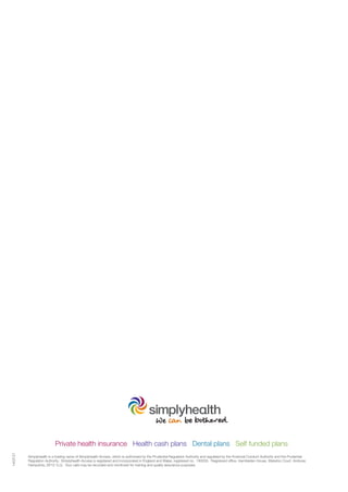 Private health insurance Health cash plans Dental plans Self funded plans
1403121
Simplyhealth is a trading name of Simplyhealth Access, which is authorised by the Prudential Regulation Authority and regulated by the Financial Conduct Authority and the Prudential
Regulation Authority. Simplyhealth Access is registered and incorporated in England and Wales, registered no. 183035. Registered office, Hambleden House, Waterloo Court, Andover,
Hampshire, SP10 1LQ. Your calls may be recorded and monitored for training and quality assurance purposes.
 
