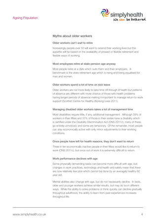 www.simplyhealth.co.uk 4
Ageing Population
Myths about older workers
Older workers can’t wait to retire
Increasingly people over 50 will want to extend their working lives but this
appetite will be based on the availability of phased or flexible retirement and
flexible ways of working.
Most employees retire at state pension age anyway
Most people retire at a date which suits them and their employers. A
benchmark is the state retirement age which is rising and being equalised for
men and women.
Older workers spend a lot of time on sick leave
Older workers are not more likely to take time off through ill health but patterns
of absence are different with more chance of those with health problems
having longer periods of absence making it important to manage return to work
support (Scottish Centre for Healthy Working Lives 2011).
Managing disabled older workers takes a lot of management time
Most disabilities require little, if any, additional management. Although 29% of
workers in their fifties and 37% of those in their sixties have a disability which
is certified under the Disability Discrimination Act (ONS 2011c), many of these
go entirely unnoticed, and some are temporary. Of the remainder, most people
can stay economically active with only minor adjustments to their working
conditions.
Once people have left for health reasons, they don’t want to return
Three in ten economically inactive people in their fifties would like to return to
work (ONS 2011c), but once out of work it is extremely difficult to return.
Work performance declines with age
Some physically demanding tasks can become more difficult with age, but
changes in work practices, technology and health and safety mean that there
are now relatively few jobs which cannot be done by an averagely healthy 60
year old.
Mental abilities also change with age, but do not necessarily decline. In tests,
older and younger workers achieve similar results, but may do so in different
ways. While the ability to solve problems or think quickly can decline gradually
throughout adulthood, the ability to learn from past experiences increases
throughout life.
 