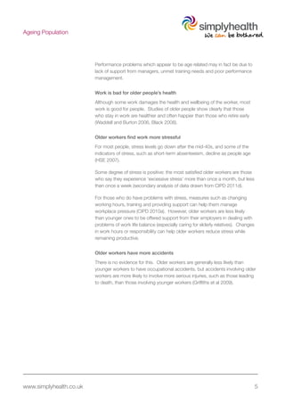 www.simplyhealth.co.uk 5
Ageing Population
Performance problems which appear to be age related may in fact be due to
lack of support from managers, unmet training needs and poor performance
management.
Work is bad for older people’s health
Although some work damages the health and wellbeing of the worker, most
work is good for people. Studies of older people show clearly that those
who stay in work are healthier and often happier than those who retire early
(Waddell and Burton 2006, Black 2008).
Older workers find work more stressful
For most people, stress levels go down after the mid-40s, and some of the
indicators of stress, such as short-term absenteeism, decline as people age
(HSE 2007).
Some degree of stress is positive: the most satisfied older workers are those
who say they experience ‘excessive stress’ more than once a month, but less
than once a week (secondary analysis of data drawn from CIPD 2011d).
For those who do have problems with stress, measures such as changing
working hours, training and providing support can help them manage
workplace pressure (CIPD 2010a). However, older workers are less likely
than younger ones to be offered support from their employers in dealing with
problems of work life balance (especially caring for elderly relatives). Changes
in work hours or responsibility can help older workers reduce stress while
remaining productive.
Older workers have more accidents
There is no evidence for this. Older workers are generally less likely than
younger workers to have occupational accidents, but accidents involving older
workers are more likely to involve more serious injuries, such as those leading
to death, than those involving younger workers (Griffiths et al 2009).
 