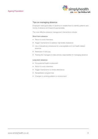 www.simplyhealth.co.uk 6
Ageing Population
Tips on managing absence
Employers need good data on absence to enable them to identify patterns and
trends of absence and respond appropriately.
The most effective absence management interventions include:
Short term absence
•	 Return to work interviews
•	 Trigger mechanisms to address high levels of absence
•	 Use of disciplinary procedures for unacceptable and non health related
absence
•	 Restriction of sick pay
•	 Training line managers to take primary responsibility for managing absence
Long term absence
•	 Occupational health involvement
•	 Return to work interviews
•	 Trigger mechanisms to review attendance
•	 Rehabilitation programmes
•	 Changes to working patterns or environment
 